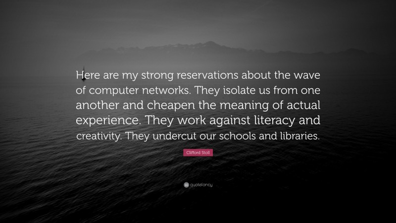 Clifford Stoll Quote: “Here are my strong reservations about the wave of computer networks. They isolate us from one another and cheapen the meaning of actual experience. They work against literacy and creativity. They undercut our schools and libraries.”