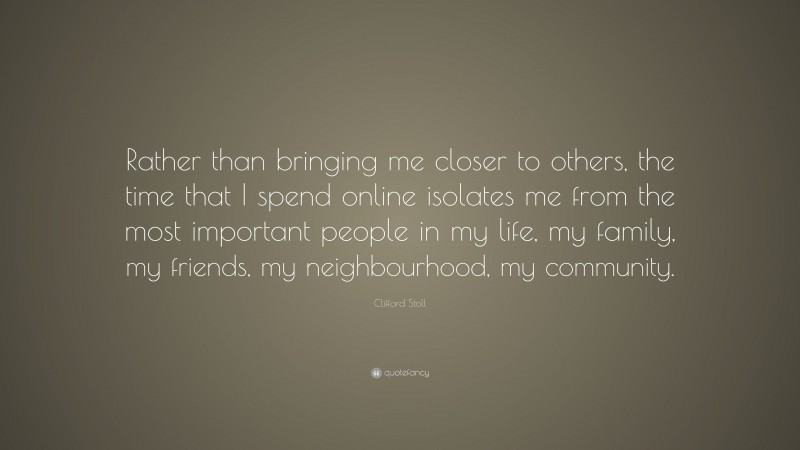 Clifford Stoll Quote: “Rather than bringing me closer to others, the time that I spend online isolates me from the most important people in my life, my family, my friends, my neighbourhood, my community.”