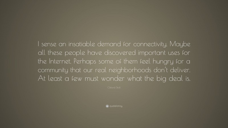 Clifford Stoll Quote: “I sense an insatiable demand for connectivity. Maybe all these people have discovered important uses for the Internet. Perhaps some of them feel hungry for a community that our real neighborhoods don’t deliver. At least a few must wonder what the big deal is.”