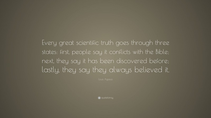 Louis Agassiz Quote: “Every great scientific truth goes through three states: first, people say it conflicts with the Bible; next, they say it has been discovered before; lastly, they say they always believed it.”