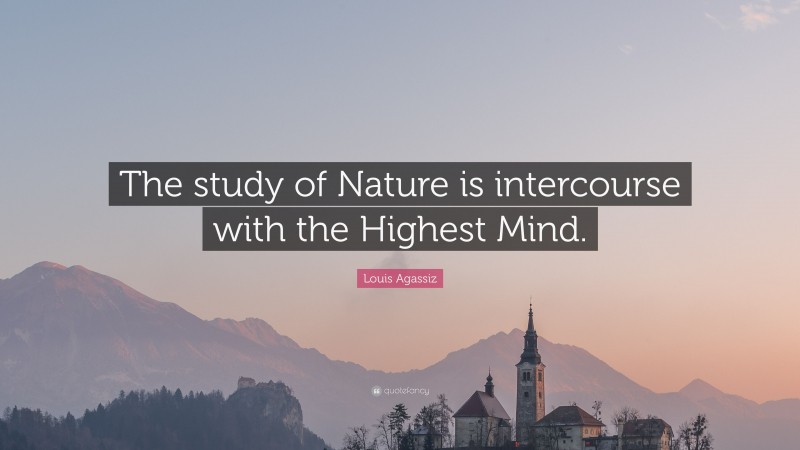 Louis Agassiz Quote: “The study of Nature is intercourse with the Highest Mind.”