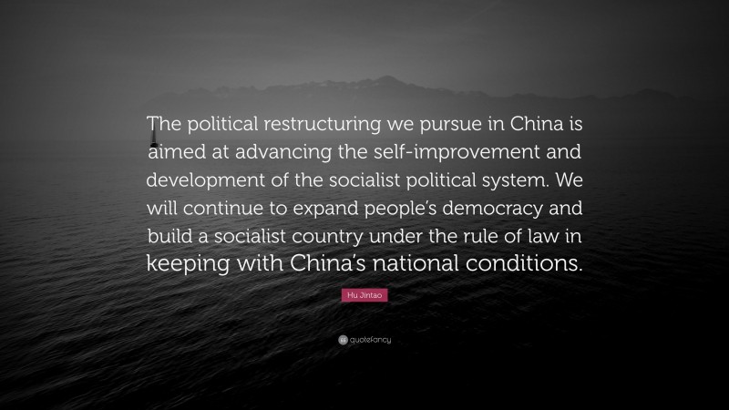 Hu Jintao Quote: “The political restructuring we pursue in China is aimed at advancing the self-improvement and development of the socialist political system. We will continue to expand people’s democracy and build a socialist country under the rule of law in keeping with China’s national conditions.”