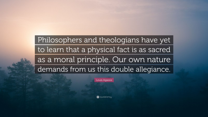 Louis Agassiz Quote: “Philosophers and theologians have yet to learn that a physical fact is as sacred as a moral principle. Our own nature demands from us this double allegiance.”