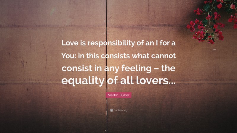 Martin Buber Quote: “Love is responsibility of an I for a You: in this consists what cannot consist in any feeling – the equality of all lovers...”