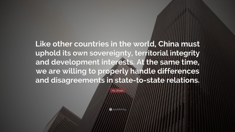 Hu Jintao Quote: “Like other countries in the world, China must uphold its own sovereignty, territorial integrity and development interests. At the same time, we are willing to properly handle differences and disagreements in state-to-state relations.”