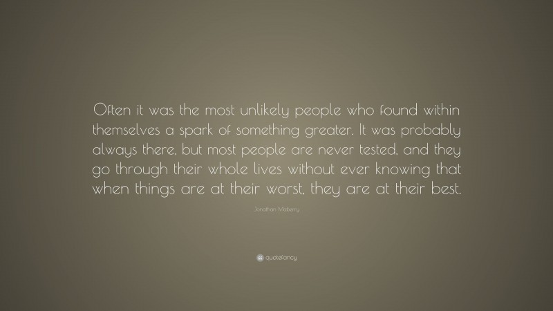 Jonathan Maberry Quote: “Often it was the most unlikely people who found within themselves a spark of something greater. It was probably always there, but most people are never tested, and they go through their whole lives without ever knowing that when things are at their worst, they are at their best.”