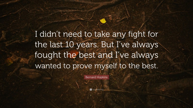 Bernard Hopkins Quote: “I didn’t need to take any fight for the last 10 years. But I’ve always fought the best and I’ve always wanted to prove myself to the best.”