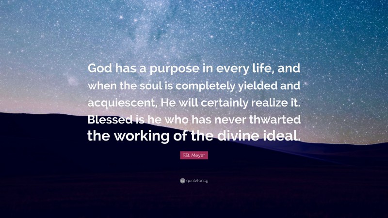 F.B. Meyer Quote: “God has a purpose in every life, and when the soul is completely yielded and acquiescent, He will certainly realize it. Blessed is he who has never thwarted the working of the divine ideal.”