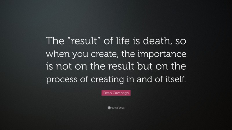 Dean Cavanagh Quote: “The “result” of life is death, so when you create, the importance is not on the result but on the process of creating in and of itself.”