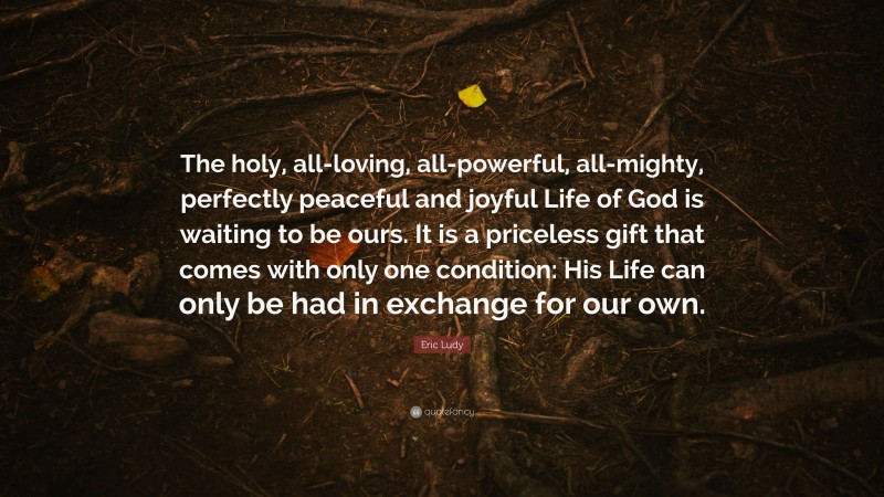 Eric Ludy Quote: “The holy, all-loving, all-powerful, all-mighty, perfectly peaceful and joyful Life of God is waiting to be ours. It is a priceless gift that comes with only one condition: His Life can only be had in exchange for our own.”