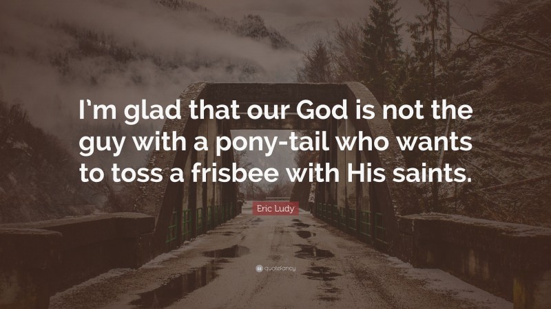Eric Ludy Quote: “I’m glad that our God is not the guy with a pony-tail who wants to toss a frisbee with His saints.”