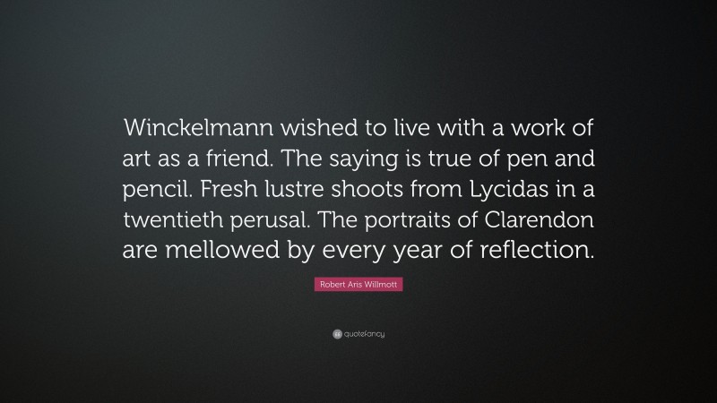 Robert Aris Willmott Quote: “Winckelmann wished to live with a work of art as a friend. The saying is true of pen and pencil. Fresh lustre shoots from Lycidas in a twentieth perusal. The portraits of Clarendon are mellowed by every year of reflection.”