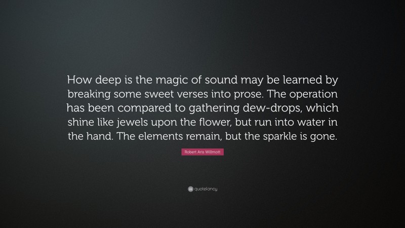 Robert Aris Willmott Quote: “How deep is the magic of sound may be learned by breaking some sweet verses into prose. The operation has been compared to gathering dew-drops, which shine like jewels upon the flower, but run into water in the hand. The elements remain, but the sparkle is gone.”