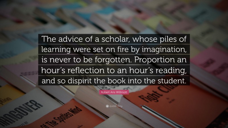 Robert Aris Willmott Quote: “The advice of a scholar, whose piles of learning were set on fire by imagination, is never to be forgotten. Proportion an hour’s reflection to an hour’s reading, and so dispirit the book into the student.”