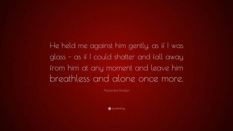 Alexandra Bracken Quote: “He held me against him gently, as if I was glass – as if I could shatter and fall away from him at any moment and leave him breathless and alone once more.”