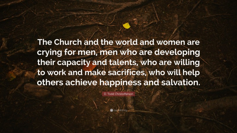 D. Todd Christofferson Quote: “The Church and the world and women are crying for men, men who are developing their capacity and talents, who are willing to work and make sacrifices, who will help others achieve happiness and salvation.”