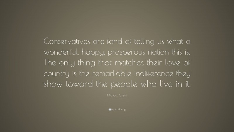 Michael Parenti Quote: “Conservatives are fond of telling us what a wonderful, happy, prosperous nation this is. The only thing that matches their love of country is the remarkable indifference they show toward the people who live in it.”