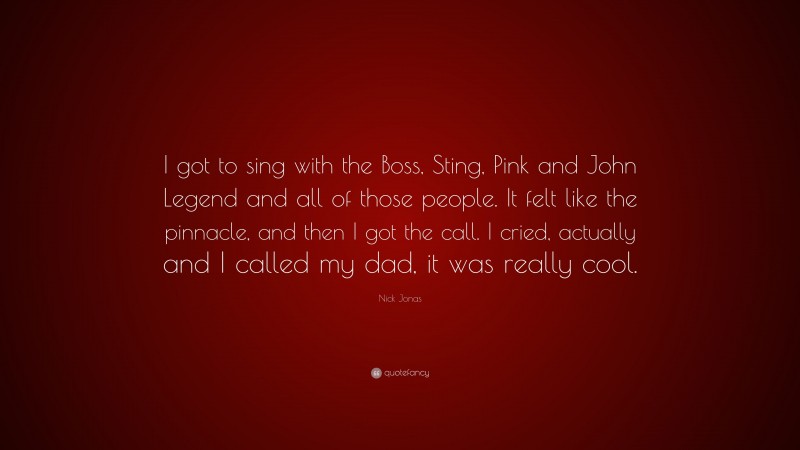 Nick Jonas Quote: “I got to sing with the Boss, Sting, Pink and John Legend and all of those people. It felt like the pinnacle, and then I got the call. I cried, actually and I called my dad, it was really cool.”