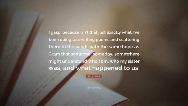 Jandy Nelson Quote: “I gasp, because Isn’t that just exactly what I’ve been doing too: writing poems and scattering them to the winds with the same hope as Gram that someone, someday, somewhere might understand who I am, who my sister was, and what happened to us.”
