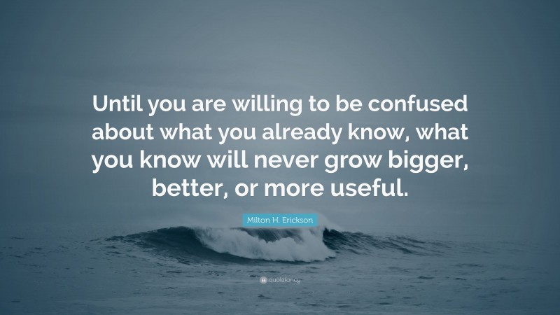 Milton H. Erickson Quote: “Until you are willing to be confused about what you already know, what you know will never grow bigger, better, or more useful.”