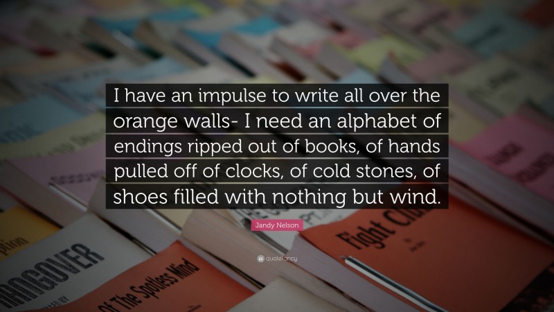 Jandy Nelson Quote: “I have an impulse to write all over the orange walls- I need an alphabet of endings ripped out of books, of hands pulled off of clocks, of cold stones, of shoes filled with nothing but wind.”