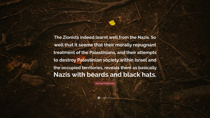 Norman Finkelstein Quote: “The Zionists indeed learnt well from the Nazis. So well that it seems that their morally repugnant treatment of the Palestinians, and their attempts to destroy Palestinian society within Israel and the occupied territories, reveals them as basically Nazis with beards and black hats.”