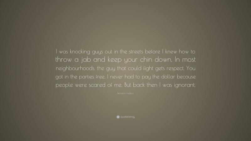 Bernard Hopkins Quote: “I was knocking guys out in the streets before I knew how to throw a jab and keep your chin down, In most neighbourhoods, the guy that could fight gets respect. You got in the parties free. I never had to pay the dollar because people were scared of me. But back then I was ignorant.”