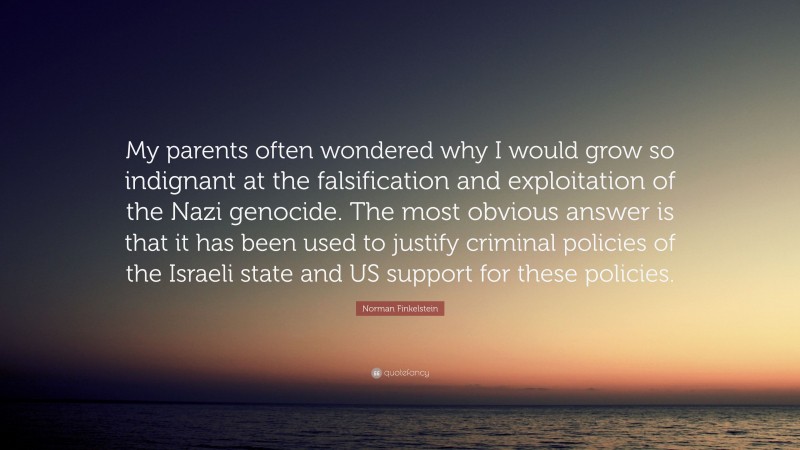 Norman Finkelstein Quote: “My parents often wondered why I would grow so indignant at the falsification and exploitation of the Nazi genocide. The most obvious answer is that it has been used to justify criminal policies of the Israeli state and US support for these policies.”