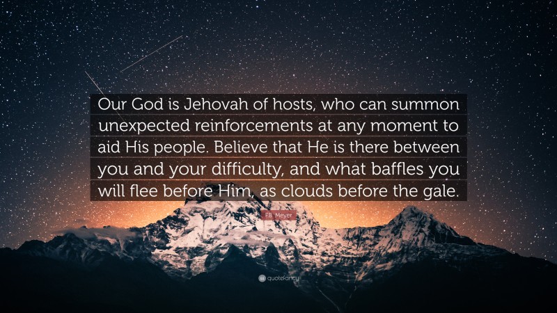 F.B. Meyer Quote: “Our God is Jehovah of hosts, who can summon unexpected reinforcements at any moment to aid His people. Believe that He is there between you and your difficulty, and what baffles you will flee before Him, as clouds before the gale.”