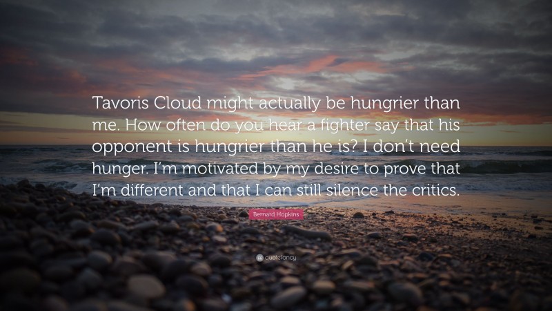 Bernard Hopkins Quote: “Tavoris Cloud might actually be hungrier than me. How often do you hear a fighter say that his opponent is hungrier than he is? I don’t need hunger. I’m motivated by my desire to prove that I’m different and that I can still silence the critics.”