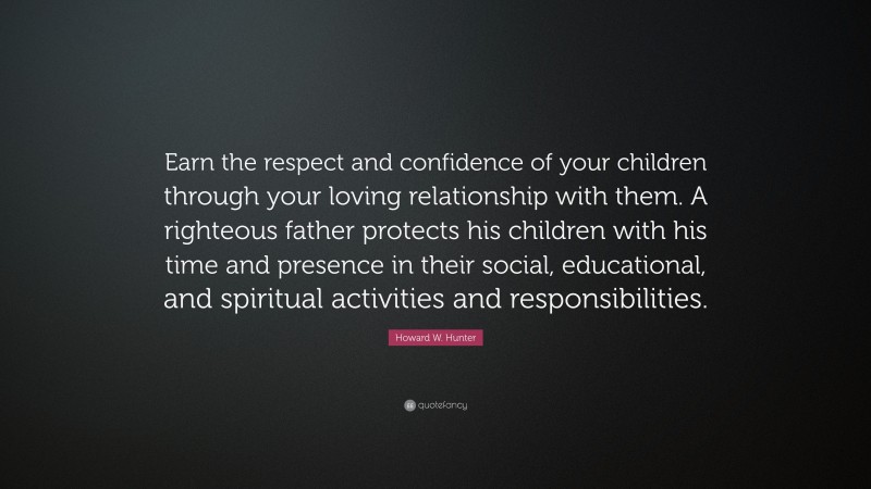 Howard W. Hunter Quote: “Earn the respect and confidence of your children through your loving relationship with them. A righteous father protects his children with his time and presence in their social, educational, and spiritual activities and responsibilities.”