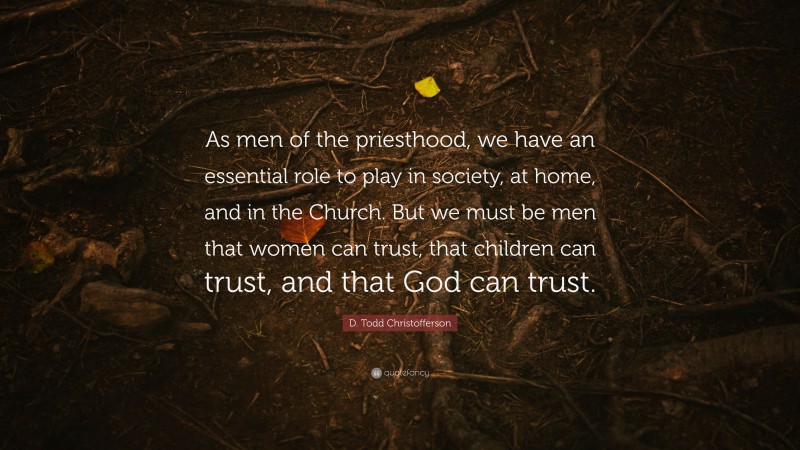 D. Todd Christofferson Quote: “As men of the priesthood, we have an essential role to play in society, at home, and in the Church. But we must be men that women can trust, that children can trust, and that God can trust.”