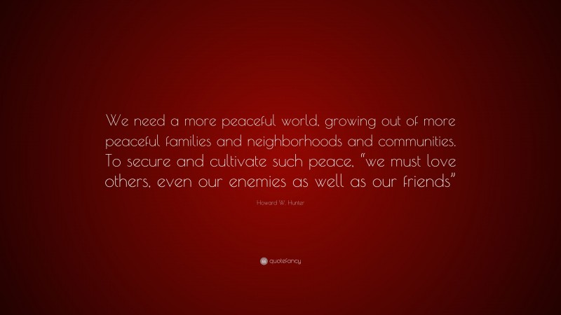Howard W. Hunter Quote: “We need a more peaceful world, growing out of more peaceful families and neighborhoods and communities. To secure and cultivate such peace, “we must love others, even our enemies as well as our friends””