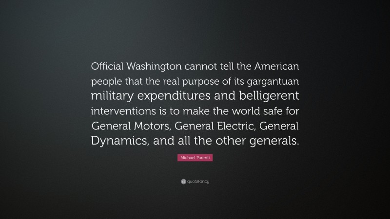 Michael Parenti Quote: “Official Washington cannot tell the American people that the real purpose of its gargantuan military expenditures and belligerent interventions is to make the world safe for General Motors, General Electric, General Dynamics, and all the other generals.”