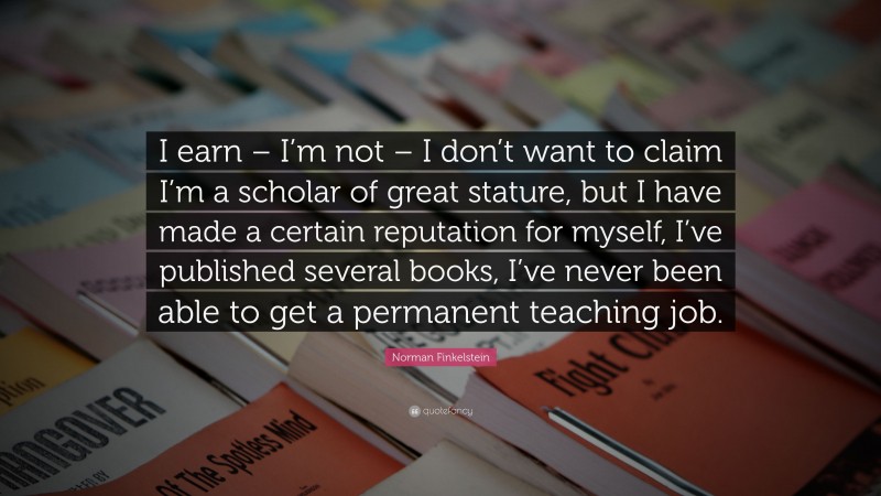 Norman Finkelstein Quote: “I earn – I’m not – I don’t want to claim I’m a scholar of great stature, but I have made a certain reputation for myself, I’ve published several books, I’ve never been able to get a permanent teaching job.”