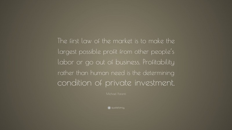 Michael Parenti Quote: “The first law of the market is to make the largest possible profit from other people’s labor or go out of business. Profitability rather than human need is the determining condition of private investment.”