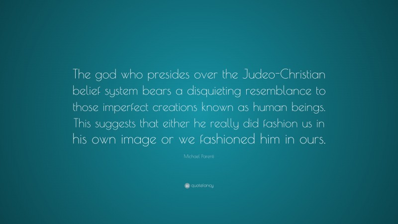 Michael Parenti Quote: “The god who presides over the Judeo-Christian belief system bears a disquieting resemblance to those imperfect creations known as human beings. This suggests that either he really did fashion us in his own image or we fashioned him in ours.”