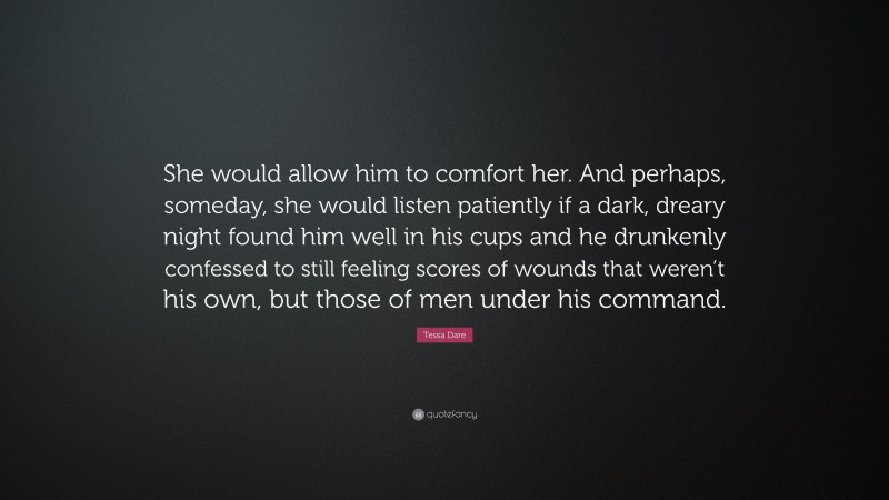 Tessa Dare Quote: “She would allow him to comfort her. And perhaps, someday, she would listen patiently if a dark, dreary night found him well in his cups and he drunkenly confessed to still feeling scores of wounds that weren’t his own, but those of men under his command.”