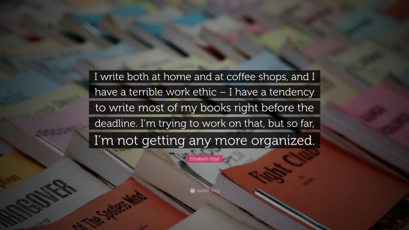 Elizabeth Hoyt Quote: “I write both at home and at coffee shops, and I have a terrible work ethic – I have a tendency to write most of my books right before the deadline. I’m trying to work on that, but so far, I’m not getting any more organized.”