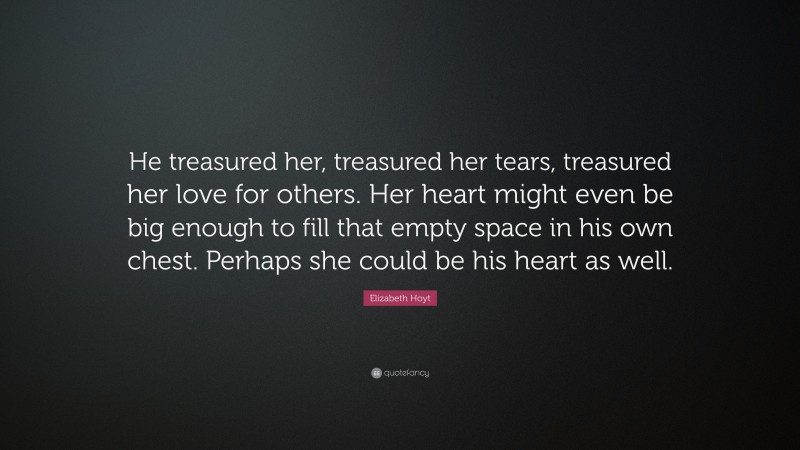 Elizabeth Hoyt Quote: “He treasured her, treasured her tears, treasured her love for others. Her heart might even be big enough to fill that empty space in his own chest. Perhaps she could be his heart as well.”