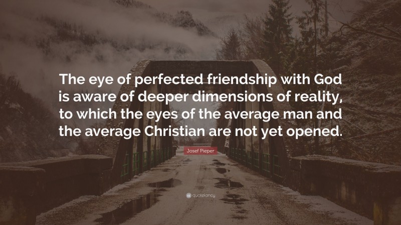 Josef Pieper Quote: “The eye of perfected friendship with God is aware of deeper dimensions of reality, to which the eyes of the average man and the average Christian are not yet opened.”