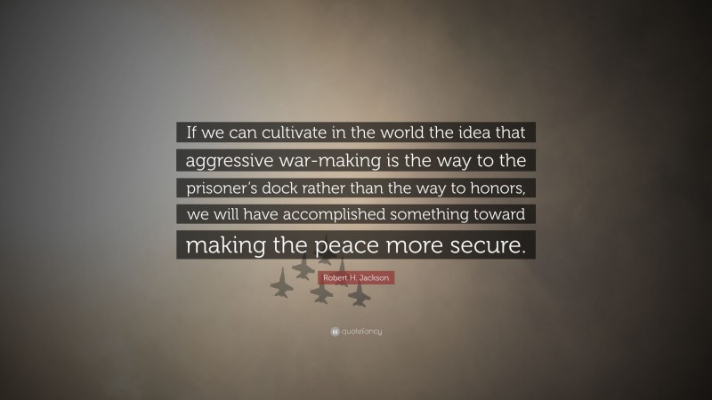 Robert H. Jackson Quote: “If we can cultivate in the world the idea that aggressive war-making is the way to the prisoner’s dock rather than the way to honors, we will have accomplished something toward making the peace more secure.”