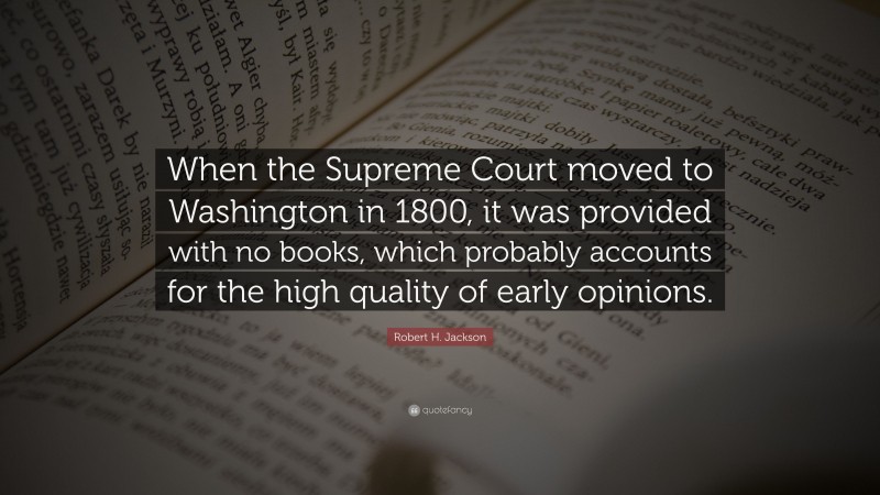 Robert H. Jackson Quote: “When the Supreme Court moved to Washington in 1800, it was provided with no books, which probably accounts for the high quality of early opinions.”