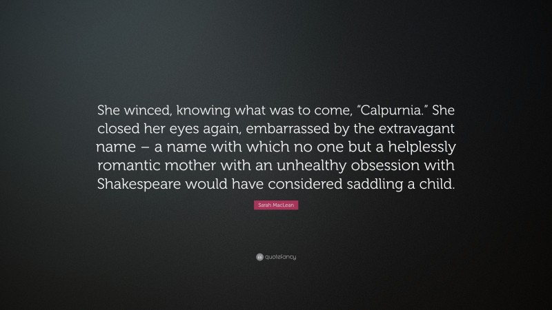Sarah MacLean Quote: “She winced, knowing what was to come, “Calpurnia.” She closed her eyes again, embarrassed by the extravagant name – a name with which no one but a helplessly romantic mother with an unhealthy obsession with Shakespeare would have considered saddling a child.”