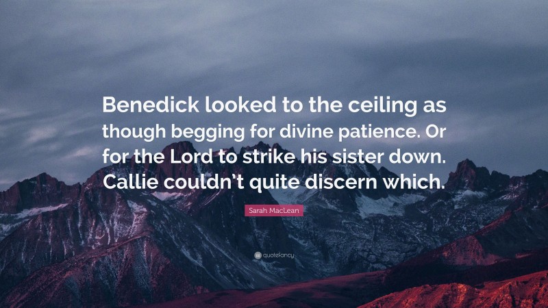Sarah MacLean Quote: “Benedick looked to the ceiling as though begging for divine patience. Or for the Lord to strike his sister down. Callie couldn’t quite discern which.”