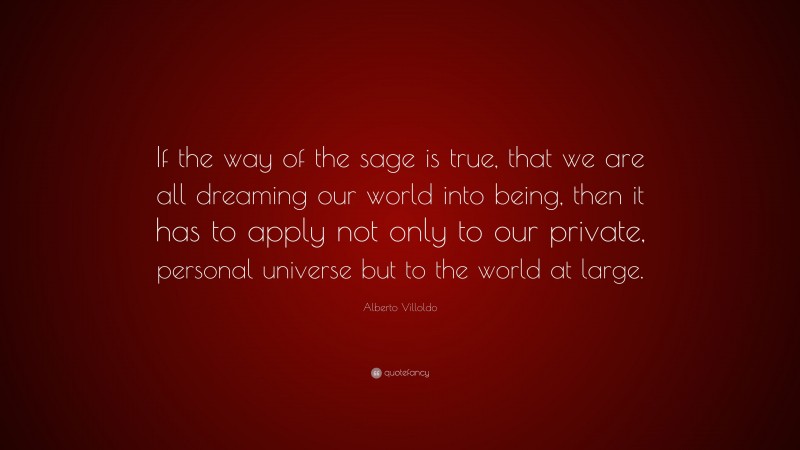 Alberto Villoldo Quote: “If the way of the sage is true, that we are all dreaming our world into being, then it has to apply not only to our private, personal universe but to the world at large.”