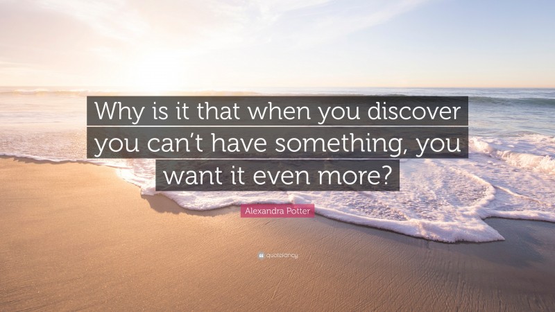 Alexandra Potter Quote: “Why is it that when you discover you can’t have something, you want it even more?”