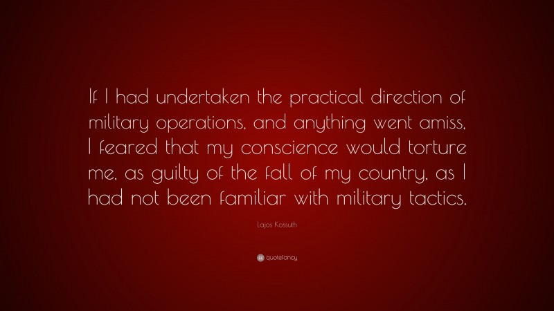 Lajos Kossuth Quote: “If I had undertaken the practical direction of military operations, and anything went amiss, I feared that my conscience would torture me, as guilty of the fall of my country, as I had not been familiar with military tactics.”