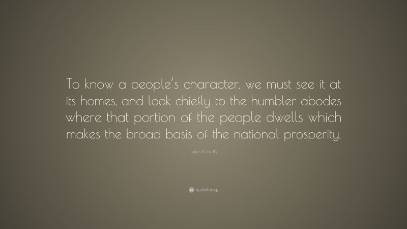 Lajos Kossuth Quote: “To know a people’s character, we must see it at its homes, and look chiefly to the humbler abodes where that portion of the people dwells which makes the broad basis of the national prosperity.”