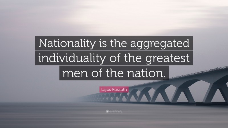 Lajos Kossuth Quote: “Nationality is the aggregated individuality of the greatest men of the nation.”